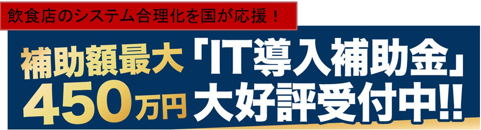 飲食店のシステム合理化を国が応援！補助額最大450万円
「IT導入補助金」大好評受付中！！