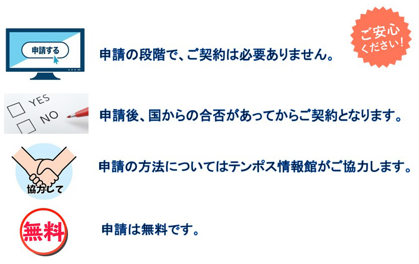 ご安心ください！

申請の段階で、ご契約は必要ありません。
申請後、国からの合否があってからご契約となります。
申請の方法については店舗す情報館がご協力します。
申請は無料です。
